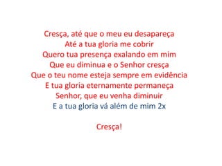 Cresça, até que o meu eu desapareça
Até a tua gloria me cobrir
Quero tua presença exalando em mim
Que eu diminua e o Senhor cresça
Que o teu nome esteja sempre em evidência
E tua gloria eternamente permaneça
Senhor, que eu venha diminuir
E a tua gloria vá além de mim 2x
Cresça!
 