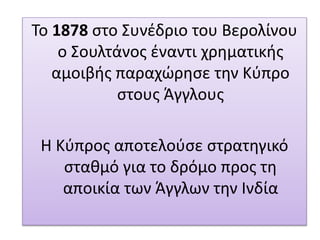Το 1878 στο Συνέδριο του Βερολίνου
ο Σουλτάνος έναντι χρηματικής
αμοιβής παραχώρησε την Κύπρο
στους Άγγλους
Η Κύπρος αποτελούσε στρατηγικό
σταθμό για το δρόμο προς τη
αποικία των Άγγλων την Ινδία
 