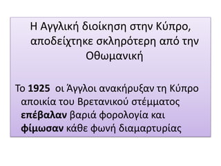 Η Αγγλική διοίκηση στην Κύπρο,
αποδείχτηκε σκληρότερη από την
Οθωμανική
Το 1925 οι Άγγλοι ανακήρυξαν τη Κύπρο
αποικία του Βρετανικού στέμματος
επέβαλαν βαριά φορολογία και
φίμωσαν κάθε φωνή διαμαρτυρίας
 