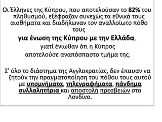 Οι Έλληνες της Κύπρου, που αποτελούσαν το 82% του
πληθυσμού, εξέφραζαν συνεχώς τα εθνικά τους
αισθήματα και διαδήλωναν τον αναλλοίωτο πόθο
τους
για ένωση της Κύπρου με την Ελλάδα,
γιατί ένιωθαν ότι η Κύπρος
αποτελούσε αναπόσπαστο τμήμα της.
Σ' όλο το διάστημα της Αγγλοκρατίας, δεν έπαυαν να
ζητούν την πραγματοποίηση του πόθου τους αυτού
με υπομνήματα, τηλεγραφήματα, πάνδημα
συλλαλητήρια και αποστολή πρεσβειών στο
Λονδίνο.
 