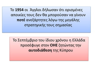 Το 1954 οι Άγγλοι δήλωσαν ότι ορισμένες
αποικίες τους δεν θα μπορούσαν να γίνουν
ποτέ ανεξάρτητες λόγω της μεγάλης
στρατηγικής τους σημασίας
Το Σεπτέμβριο του ίδιου χρόνου η Ελλάδα
προσέφυγε στον ΟΗΕ ζητώντας την
αυτοδιάθεση της Κύπρου
 