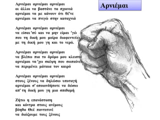 Αρνιέμαι αρνιέμαι αρνιέμαι
οι άλλοι να βαστάνε τα σχοινιά
αρνιέμαι να με κάνουν ότι θέ’νε
αρνιέμαι να πνιγώ στην καταχνιά
Αρνιέμαι αρνιέμαι αρνιέμαι
να είσαι ’σύ και να μην είμαι ’γώ
που τη δική μου μοίρα διαφεντεύεις
με τη δική μου γη και το νερό.
Αρνιέμαι αρνιέμαι αρνιέμαι
να βλέπω πια το δρόμο μου κλειστό
αρνιέμαι να ’χω σκέψη που σωπαίνει
να περιμένει μάταια τον καιρό
Αρνιέμαι αρνιέμαι αρνιέμαι
στους ξένους να δηλώσω υποταγή
αρνιέμαι σ’ οποιονδήποτε να δώσω
απ’ τη δική μου γη μια σπιθαμή
Ζήτω η επανάσταση
και κόντρα στους ανέμους
βόηθα Θεέ παντοτινέ
να διώξουμε τους ξένους
Αρνιέμαι
 