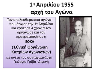 1η Απριλίου 1955
αρχή του Αγώνα
Τον απελευθερωτικό αγώνα
που άρχισε την 1η Απριλίου
και κράτησε 4 χρόνια τον
οργάνωσε και τον
πραγματοποίησε η
ΕΟΚΑ
( Εθνική Οργάνωση
Κυπρίων Αγωνιστών)
με ηγέτη τον συνταγματάρχη
Γεώργιο Γρίβα -Διγενή
 