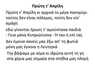 Πρώτη τ' Απρίλη
Πρώτη τ' Απρίλη κι αρχινά το μέγα πανηγύρι
τούτος δεν είναι πόλεμος, τούτη δεν είν'
αμάχη
εδώ γίνονται ήρωες τ' αμούστακα παιδιά
- Γεια μάνα Κυπριώτισσα - Ή ταν ή επί τας
Δεν έμεινε κανείς μας έξω απ' τη φωτιά
μόνη μας έγνοια η Λευτεριά
Την βάψαμε με αίμα κι ιδρώτα αυτή τη γη
στα χέρια μας σημαία στα στήθια μας πληγή
 