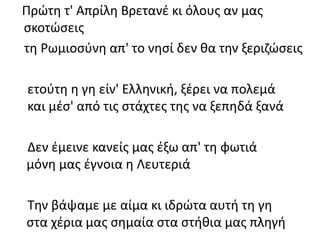 Πρώτη τ' Απρίλη Βρετανέ κι όλους αν μας
σκοτώσεις
τη Ρωμιοσύνη απ' το νησί δεν θα την ξεριζώσεις
ετούτη η γη είν' Ελληνική, ξέρει να πολεμά
και μέσ' από τις στάχτες της να ξεπηδά ξανά
Δεν έμεινε κανείς μας έξω απ' τη φωτιά
μόνη μας έγνοια η Λευτεριά
Την βάψαμε με αίμα κι ιδρώτα αυτή τη γη
στα χέρια μας σημαία στα στήθια μας πληγή
 