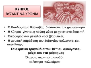 ΚΥΠΡΟΣ
ΒΥΖΑΝΤΙΝΑ ΧΡΟΝΙΑ
• Ο Παύλος και ο Βαρνάβας διδάσκουν τον χριστιανισμό
• Η Κύπρος γίνεται η πρώτη χώρα με χριστιανό διοικητή
• Οικοδομούνται μεγάλοι ναοί (βασιλικές)
• Η μουσική παράδοση του Βυζαντίου απλώνεται και
στην Κύπρο
Τα ακριτικά τραγούδια του 10ου αι. ακούγονται
μέχρι και στις μέρες μας
Όπως το ακριτικό τραγούδι
«Τέσσερα παλικάρια»
 
