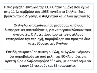 Η πιο μεγάλη επιτυχία της ΕΟΚΑ ήταν η μάχη που έγινε
στις 11 Δεκεμβρίου του 1955 κοντά στα Σπήλια. Εκεί
βρίσκονταν ο Διγενής, ο Αυξεντίου και άλλοι αγωνιστές.
Οι Άγγλοι στρατιώτες προχωρούσαν από δυο
διαφορετικές κατευθύνσεις, για να περικυκλώσουν τους
αγωνιστές. Ο Αυξεντίου, που με τρεις άλλους
επιτηρούσε την περιοχή, πυροβόλησε και προς τις δυο
κατευθύνσεις των Άγγλων.
Επειδή επικρατούσε πυκνή ομίχλη, οι Άγγλοι , νόμισαν
ότι πυροβολούνται από μέλη της ΕΟΚΑ, οπότε για
αρκετή ώρα αλληλοπυροβολήθηκαν, με αποτέλεσμα να
έχουν 15 νεκρούς και 35 τραυματίες.
 