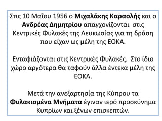 Στις 10 Μαΐου 1956 ο Μιχαλάκης Καραολής και ο
Ανδρέας Δημητρίου απαγχονίζονται στις
Κεντρικές Φυλακές της Λευκωσίας για τη δράση
που είχαν ως μέλη της ΕΟΚΑ.
Ενταφιάζονται στις Κεντρικές Φυλακές. Στο ίδιο
χώρο αργότερα θα ταφούν άλλα έντεκα μέλη της
ΕΟΚΑ.
Μετά την ανεξαρτησία της Κύπρου τα
Φυλακισμένα Μνήματα έγιναν ιερό προσκύνημα
Κυπρίων και ξένων επισκεπτών.
 
