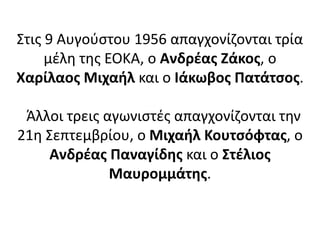 Στις 9 Αυγούστου 1956 απαγχονίζονται τρία
μέλη της ΕΟΚΑ, ο Ανδρέας Ζάκος, ο
Χαρίλαος Μιχαήλ και ο Ιάκωβος Πατάτσος.
Άλλοι τρεις αγωνιστές απαγχονίζονται την
21η Σεπτεμβρίου, ο Μιχαήλ Κουτσόφτας, ο
Ανδρέας Παναγίδης και ο Στέλιος
Μαυρομμάτης.
 