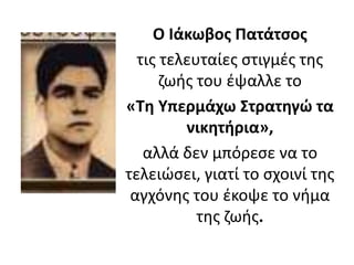Ο Ιάκωβος Πατάτσος
τις τελευταίες στιγμές της
ζωής του έψαλλε το
«Τη Υπερμάχω Στρατηγώ τα
νικητήρια»,
αλλά δεν μπόρεσε να το
τελειώσει, γιατί το σχοινί της
αγχόνης του έκοψε το νήμα
της ζωής.
 