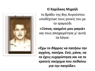 Ο Χαρίλαος Μιχαήλ
το βράδυ της 8ης Αυγούστου
υποδέχτηκε τους γονείς του με
το τραγούδι
«Ξύπνα, καημένε μου ραγιά»
και τους αποχαιρέτησε μ' αυτά
τα λόγια:
«Έχω το θάρρος να πατήσω την
αγχόνη, πατέρα. Εσύ, μάνα, να
το έχεις ευχαρίστηση και να το
κρατείς καύχημα που πεθαίνω
για την πατρίδα».
 