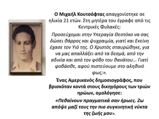 Ο Μιχαήλ Κουτσόφτας απαγχονίστηκε σε
ηλικία 21 ετών. Στη μητέρα του έγραφε από τις
Κεντρικές Φυλακές:
Προσεύχομαι στην Υπεραγία Θεοτόκο να σας
δώσει θάρρος και ψυχραιμία, γιατί και Εκείνη
έχασε τον Υιό της. Ο Χριστός σταυρώθηκε, για
να μας απαλλάξει από τα δεσμά, από την
αδικία και από τον φόβο του θανάτου... Γιατί
φοβάσθε, αφού πιστεύουμε στο αληθινό
φως;».
Ένας Αμερικανός δημοσιογράφος, που
βρισκόταν κοντά στους δικηγόρους των τριών
ηρώων, ομολόγησε:
«Πεθαίνουν πραγματικά σαν ήρωες. Ζω
απόψε μαζί τους την πιο συγκινητική νύκτα
της ζωής μου».
 