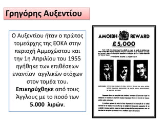 Γρηγόρης Αυξεντίου
Ο Αυξεντίου ήταν ο πρώτος
τομεάρχης της ΕΟΚΑ στην
περιοχή Αμμοχώστου και
την 1η Απριλίου του 1955
ηγήθηκε των επιθέσεων
εναντίον αγγλικών στόχων
στον τομέα του.
Επικηρύχθηκε από τους
Άγγλους με το ποσό των
5.000 λιρών.
 