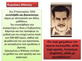 Κυριάκος Μάτσης
Στις 9 Ιανουαρίου 1956
συνελήφθη και βασανίστηκε
άγρια με ηλεκτροσόκ και άλλες
μεθόδους.
Τον επισκέφθηκε στο
ανακριτήριο ο ίδιος ο Κυβερνήτης
Χάρντιγκ και του πρόσφερε το
μυθικό για την εποχή εκείνη ποσό
των 500.000 λιρών, καθώς και
φυγάδευσή του για προστασία,
αν αποκάλυπτε πού κρυβόταν ο
Διγενής.
Οργισμένος ο Μάτσης κτύπησε
τη γροθιά του στο τραπέζι και του
απάντησε:
“Ου περί χρημάτων τον
αγώνα ποιούμεθα, αλλά
περί αρετής. Λυπούμαι
εξοχότατε, αλλά με
προσβάλλετε".
 