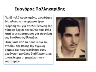 Ευαγόρας Παλληκαρίδης
Παιδί πολύ προικισμένο, μας άφησε
ένα πλούσιο πνευματικό έργο.
Η δράση του για απελευθέρωση της
Κύπρου άρχισε τον Ιούνιο του 1953
κατά τους εορτασμούς για τη στέψη
της Βασίλισσας Ελισάβετ.
Κατέβασε από τα προπύλαια του
σταδίου της πόλης την αγγλική
σημαία και πρωτοστάτησε στην
οργάνωση μεγάλης διαδήλωσης, με
αποτέλεσμα τη ματαίωση των
εορτασμών.
 