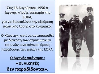 Στις 16 Αυγούστου 1956 ο
Διγενής κήρυξε εκεχειρία της
ΕΟΚΑ,
για να διευκολύνει την εξεύρεση
πολιτικής λύσης στο Κυπριακό.
Ο Χάρντιγκ, αντί να ανταποκριθεί
με διακοπή των στρατιωτικών
ερευνών, ανακοίνωσε όρους
παράδοσης των μελών της ΕΟΚΑ.
Ο Διγενής απάντησε :
«οι νικητές
δεν παραδίδονται».
 