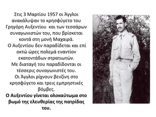 Στις 3 Μαρτίου 1957 οι Άγγλοι
ανακάλυψαν το κρησφύγετο του
Γρηγόρη Αυξεντίου και των τεσσάρων
συναγωνιστών του, που βρίσκεται
κοντά στη μονή Μαχαιρά.
Ο Αυξεντίου δεν παραδίδεται και επί
οκτώ ώρες πολεμά εναντίον
εκατοντάδων στρατιωτών.
Με διαταγή του παραδίδονται οι
τέσσερις συναγωνιστές του.
Οι Άγγλοι ρίχνουν βενζίνη στο
κρησφύγετο και τρεις εμπρηστικές
βόμβες.
Ο Αυξεντίου γίνεται ολοκαύτωμα στο
βωμό της ελευθερίας της πατρίδας
του.
 
