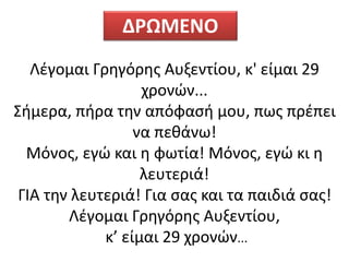 Λέγομαι Γρηγόρης Αυξεντίου, κ' είμαι 29
χρονών...
Σήμερα, πήρα την απόφασή μου, πως πρέπει
να πεθάνω!
Μόνος, εγώ και η φωτία! Μόνος, εγώ κι η
λευτεριά!
ΓΙΑ την λευτεριά! Για σας και τα παιδιά σας!
Λέγομαι Γρηγόρης Αυξεντίου,
κ’ είμαι 29 χρονών...
ΔΡΩΜΕΝΟ
 