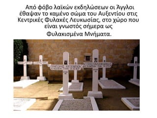 Από φόβο λαϊκών εκδηλώσεων οι Άγγλοι
έθαψαν το καμένο σώμα του Αυξεντίου στις
Κεντρικές Φυλακές Λευκωσίας, στο χώρο που
είναι γνωστός σήμερα ως
Φυλακισμένα Μνήματα.
 