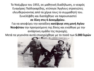 Το Νοέμβριο του 1955, σε μαθητική διαδήλωση, ο νεαρός
Ευαγόρας Παλληκαρίδης, κτύπησε Άγγλους στρατιώτες
ελευθερώνοντας από τα χέρια τους το συμμαθητή του.
Συνελήφθη και διατάχθηκε να παρουσιαστεί
σε δίκη στις 6 Δεκεμβρίου.
Για να αποφύγει την καταδίκη κατέφυγε στη μονή Αγίου
Νεοφύτου την προηγούμενη της δίκης και ενώθηκε με την
αντάρτικη ομάδα της περιοχής.
Μετά τα γεγονότα αυτά επικηρύχθηκε με το ποσό των 5.000 λιρών
 