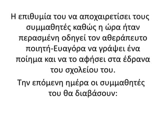 Η επιθυμία του να αποχαιρετίσει τους
συμμαθητές καθώς η ώρα ήταν
περασμένη οδηγεί τον αθεράπευτο
ποιητή-Ευαγόρα να γράψει ένα
ποίημα και να το αφήσει στα έδρανα
του σχολείου του.
Την επόμενη ημέρα οι συμμαθητές
του θα διαβάσουν:
 