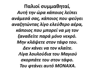 Παλιοί συμμαθηταί,
Αυτή την ώρα κάποιος λείπει
ανάμεσά σας, κάποιος που φεύγει
αναζητώντας λίγο ελεύθερο αέρα,
κάποιος που μπορεί να μη τον
ξαναδείτε παρά μόνο νεκρό.
Μην κλάψετε στον τάφο του.
Δεν κάνει να τον κλαίτε.
Λίγα λουλούδια του Μαγιού
σκορπάτε του στον τάφο.
Του φτάνει αυτό ΜΟΝΑΧΑ.
 