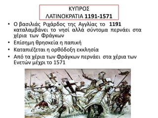 ΚΥΠΡΟΣ
ΛΑΤΙΝΟΚΡΑΤΙΑ 1191-1571
• Ο βασιλιάς Ριχάρδος της Αγγλίας το 1191
καταλαμβάνει το νησί αλλά σύντομα περνάει στα
χέρια των Φράγκων
• Επίσημη θρησκεία η παπική
• Καταπιέζεται η ορθόδοξη εκκλησία
• Από τα χέρια των Φράγκων περνάει στα χέρια των
Ενετών μέχρι το 1571
 