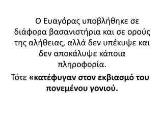 Ο Ευαγόρας υποβλήθηκε σε
διάφορα βασανιστήρια και σε ορούς
της αλήθειας, αλλά δεν υπέκυψε και
δεν αποκάλυψε κάποια
πληροφορία.
Τότε «κατέφυγαν στον εκβιασμό του
πονεμένου γονιού.
 