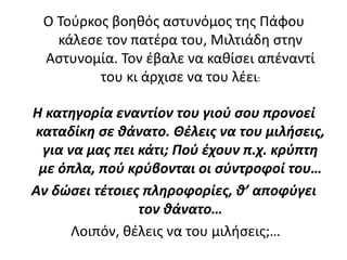 Ο Τούρκος βοηθός αστυνόμος της Πάφου
κάλεσε τον πατέρα του, Μιλτιάδη στην
Αστυνομία. Τον έβαλε να καθίσει απέναντί
του κι άρχισε να του λέει:
Η κατηγορία εναντίον του γιού σου προνοεί
καταδίκη σε θάνατο. Θέλεις να του μιλήσεις,
για να μας πει κάτι; Πού έχουν π.χ. κρύπτη
με όπλα, πού κρύβονται οι σύντροφοί του…
Αν δώσει τέτοιες πληροφορίες, θ’ αποφύγει
τον θάνατο…
Λοιπόν, θέλεις να του μιλήσεις;…
 