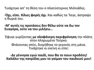 Τινάχτηκε απ’ τη θέση του ο πλατύστερνος Μιλτιάδης.
-Όχι, είπε. Xίλιες φορές όχι. Και καθώς τα ‘λεγε, άστραψε
η θωριά του.
-Μ’ αυτές τις προτάσεις δεν θέλω ούτε να δω τον
Ευαγόρα, ούτε να του μιλήσω…
Έφυγε γυρίζοντας με ολοφάνερη περιφρόνηση την πλάτη
στον πληρωμένο Τούρκο.
Φτάνοντας σπίτι, διηγήθηκε το γεγονός στη μάνα.
Τινάχτηκε κι εκείνη κι είπε:
-Δε γέννησα εγιώ παιδί, που θα το πουν προδότη!
Χαλάλιν της πατρίδας μου το γαίμαν του παιδκιού μου!
 