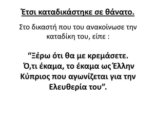 Έτσι καταδικάστηκε σε θάνατο.
Στο δικαστή που του ανακοίνωσε την
καταδίκη του, είπε :
“Ξέρω ότι θα με κρεμάσετε.
Ό,τι έκαμα, το έκαμα ως Έλλην
Κύπριος που αγωνίζεται για την
Ελευθερία του”.
 