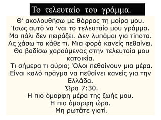 Θ’ ακολουθήσω με θάρρος τη μοίρα μου.
Ίσως αυτό να ‘ναι το τελευταίο μου γράμμα.
Μα πάλι δεν πειράζει. Δεν λυπάμαι για τίποτα.
Ας χάσω το κάθε τι. Μια φορά κανείς πεθαίνει.
Θα βαδίσω χαρούμενος στην τελευταία μου
κατοικία.
Τι σήμερα τι αύριο; Όλοι πεθαίνουν μια μέρα.
Είναι καλό πράγμα να πεθαίνει κανείς για την
Ελλάδα.
Ώρα 7:30.
Η πιο όμορφη μέρα της ζωής μου.
Η πιο όμορφη ώρα.
Μη ρωτάτε γιατί.
Το τελευταίο του γράμμα.
 