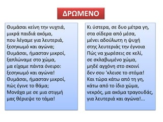 Θυμάσαι κείνη την νυχτιά,
μικρά παιδιά ακόμα,
που λέγαμε για λευτεριά,
ξεσηκωμό και αγώνα;
Θυμάσαι, ήμασταν μικροί,
ξαπλώναμε στο χώμα,
μα είχαμε πάντα όνειρο:
ξεσηκωμό και αγώνα!
Θυμάσαι, ήμασταν μικροί,
πώς έγινε το θάμα;
Μονάχα με σε μια στιγμή
μας θέριεψε το τάμα!
Κι ύστερα, σε δυο μέτρα γη,
στα σίδερα από μέσα,
μένει αδούλωτη η ψυχή
στης λευτεριάς την έγνοια
Πώς να χωρέσεις σε κελί,
σε σκλαβωμένο χώμα,
μηδέ αγχόνη στο σκοινί
δεν σου 'κλεισε το στόμα!
Και τώρα κάτω από τη γη,
κάτω από το ίδιο χώμα,
νεκρός, μα ακόμα τραγουδάς,
για λευτεριά και αγώνα!...
ΔΡΩΜΕΝΟ
 