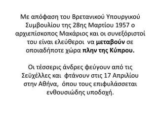 Με απόφαση του Βρετανικού Υπουργικού
Συμβουλίου της 28ης Μαρτίου 1957 ο
αρχιεπίσκοπος Μακάριος και οι συνεξόριστοί
του είναι ελεύθεροι να μεταβούν σε
οποιαδήποτε χώρα πλην της Κύπρου.
Οι τέσσερις άνδρες φεύγουν από τις
Σεϋχέλλες και φτάνουν στις 17 Απριλίου
στην Αθήνα, όπου τους επιφυλάσσεται
ενθουσιώδης υποδοχή.
 