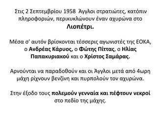 Στις 2 Σεπτεμβρίου 1958 Άγγλοι στρατιώτες, κατόπιν
πληροφοριών, περικυκλώνουν έναν αχυρώνα στο
Λιοπέτρι.
Μέσα σ' αυτόν βρίσκονται τέσσερις αγωνιστές της ΕΟΚΑ,
ο Ανδρέας Κάρυος, ο Φώτης Πίττας, ο Ηλίας
Παπακυριακού και ο Χρίστος Σαμάρας.
Αρνούνται να παραδοθούν και οι Άγγλοι μετά από 4ωρη
μάχη ρίχνουν βενζίνη και πυρπολούν τον αχυρώνα.
Στην έξοδο τους πολεμούν γενναία και πέφτουν νεκροί
στο πεδίο της μάχης.
 
