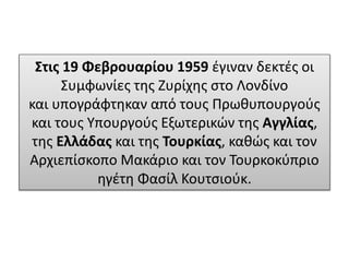 Στις 19 Φεβρουαρίου 1959 έγιναν δεκτές οι
Συμφωνίες της Ζυρίχης στο Λονδίνο
και υπογράφτηκαν από τους Πρωθυπουργούς
και τους Υπουργούς Εξωτερικών της Αγγλίας,
της Ελλάδας και της Τουρκίας, καθώς και τον
Αρχιεπίσκοπο Μακάριο και τον Τουρκοκύπριο
ηγέτη Φασίλ Κουτσιούκ.
 