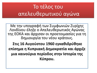 Το τέλος του
απελευθερωτικού αγώνα
Με την υπογραφή των Συμφωνιών Ζυρίχης
Λονδίνου έληξε ο Απελευθερωτικός Αγώνας
της ΕΟΚΑ και άρχισαν οι προετοιμασίες για τη
δημιουργία του νέου κράτους.
Στις 16 Αυγούστου 1960 εγκαθιδρύθηκε
επίσημα η Κυπριακή Δημοκρατία και άρχιζε
μια καινούρια περίοδος στην Ιστορία της
Κύπρου.
 