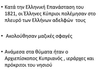 • Κατά την Ελληνική Επανάσταση του
1821, οι Έλληνες Κύπριοι πολέμησαν στο
πλευρό των Ελλήνων αδελφών τους
• Ακολούθησαν μαζικές σφαγές
• Ανάμεσα στα θύματα ήταν ο
Αρχιεπίσκοπος Κυπριανός , ιεράρχες και
πρόκριτοι του νησιού
 