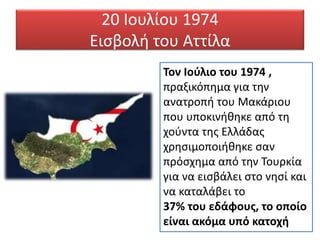 20 Ιουλίου 1974
Εισβολή του Αττίλα
Τον Ιούλιο του 1974 ,
πραξικόπημα για την
ανατροπή του Μακάριου
που υποκινήθηκε από τη
χούντα της Ελλάδας
χρησιμοποιήθηκε σαν
πρόσχημα από την Τουρκία
για να εισβάλει στο νησί και
να καταλάβει το
37% του εδάφους, το οποίο
είναι ακόμα υπό κατοχή
 