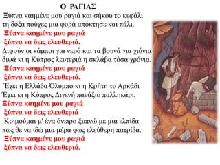 Ο ΡΑΓΙΑΣ
Ξύπνα καημένε μου ραγιά και σήκου το κεφάλι
τη δόξα πούχες μια φορά απόκτησε και πάλι.
Ξύπνα καημένε μου ραγιά
ξύπνα να δεις ελευθεριά.
Διψούν οι κάμποι για νερό και τα βουνά για χιόνια
διψά κι η Κύπρος λευτεριά η σκλάβα τόσα χρόνια.
Ξύπνα καημένε μου ραγιά
ξύπνα να δεις ελευθεριά.
Έχει η Ελλάδα Όλυμπο κι η Κρήτη το Αρκάδι
Έχει κι η Κύπρος Διγενή πανάξιο παλληκάρι.
Ξύπνα καημένε μου ραγιά
ξύπνα να δεις ελευθεριά
Κοιμούμαι μ' ένα όνειρο ξυπνώ με μια ελπίδα
πως θε να ιδώ μια μέρα φως ελεύθερη πατρίδα.
Ξύπνα καημένε μου ραγιά
ξύπνα να δεις ελευθεριά.
 