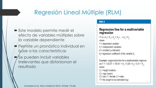 Regresión Lineal Múltiple (RLM)
 Este modelo permite medir el
efecto de variables múltiples sobre
la variable dependiente
 Permite un pronóstico individual en
base a las características
 Se pueden incluir variables
irrelevantes que distorsionan el
resultado
Schneider et al., Dtsch Arztebl Int 2010; 107(44): 776–82.
 