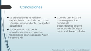 Conclusiones
 La predicción de la variable
dependiente a partir de una o más
variables independientes no significa
causalidad
 La causalidad solo debe
considerarse si se cumplen las
condiciones enunciadas por Austin
Bradford Hill
 Cuando uses RLM, de
manera general, el
numero de
observaciones deberá
ser mayor de 20-30 por
cada variable en estudio
Palacios-Cruz et al., Rev Med Inst Mex Seguro Soc. 2013;51(6):656-61
 