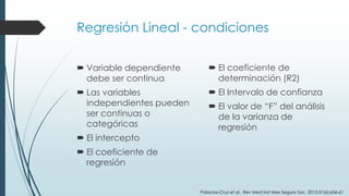 Regresión Lineal - condiciones
 Variable dependiente
debe ser continua
 Las variables
independientes pueden
ser continuas o
categóricas
 El intercepto
 El coeficiente de
regresión
 El coeficiente de
determinación (R2)
 El Intervalo de confianza
 El valor de “F” del análisis
de la varianza de
regresión
Palacios-Cruz et al., Rev Med Inst Mex Seguro Soc. 2013;51(6):656-61
 