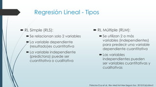 Regresión Lineal - Tipos
 RL Simple (RLS):
Se relacionan solo 2 variables
La variable dependiente
(resultado)es cuantitativa
La variable independiente
(predictora) puede ser
cuantitativa o cualitativa
 RL Múltiple (RLM):
Se utilizan 2 o más
variables (independientes)
para predecir una variable
dependiente cuantitativa
Las variables
independientes pueden
ser variables cuantitativas y
cualitativas
Palacios-Cruz et al., Rev Med Inst Mex Seguro Soc. 2013;51(6):656-61
 