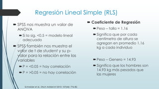 Regresión Lineal Simple (RLS)
 SPSS nos muestra un valor de
ANOVA
Si la sig. <0.5 = modelo lineal
adecuado
 SPSS también nos muestra el
valor de t de student y su p-
valor para la relación entre las
variables
P = <0.05 = hay correlación
P = >0.05 = no hay correlación
 Coeficiente de Regresión
Peso – talla = 1.16
Significa que por cada
centímetro de altura se
agregan en promedio 1.16
kg a cada individuo
Peso – Genero = 14.93
Significa que los hombres son
14.93 kg más pesados que
las mujeres
Schneider et al., Dtsch Arztebl Int 2010; 107(44): 776–82.
 