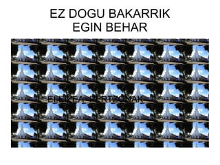EZ DOGU BAKARRIK
EGIN BEHAR
ELEIZEA=PERTZONAK
 
