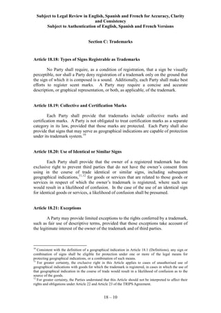 Subject to Legal Review in English, Spanish and French for Accuracy, Clarity
and Consistency
Subject to Authentication of English, Spanish and French Versions
18 – 10
Section C: Trademarks
Article 18.18: Types of Signs Registrable as Trademarks
No Party shall require, as a condition of registration, that a sign be visually
perceptible, nor shall a Party deny registration of a trademark only on the ground that
the sign of which it is composed is a sound. Additionally, each Party shall make best
efforts to register scent marks. A Party may require a concise and accurate
description, or graphical representation, or both, as applicable, of the trademark.
Article 18.19: Collective and Certification Marks
Each Party shall provide that trademarks include collective marks and
certification marks. A Party is not obligated to treat certification marks as a separate
category in its law, provided that those marks are protected. Each Party shall also
provide that signs that may serve as geographical indications are capable of protection
under its trademark system.10
Article 18.20: Use of Identical or Similar Signs
Each Party shall provide that the owner of a registered trademark has the
exclusive right to prevent third parties that do not have the owner’s consent from
using in the course of trade identical or similar signs, including subsequent
geographical indications,11,12
for goods or services that are related to those goods or
services in respect of which the owner’s trademark is registered, where such use
would result in a likelihood of confusion. In the case of the use of an identical sign
for identical goods or services, a likelihood of confusion shall be presumed.
Article 18.21: Exceptions
A Party may provide limited exceptions to the rights conferred by a trademark,
such as fair use of descriptive terms, provided that those exceptions take account of
the legitimate interest of the owner of the trademark and of third parties.
10
Consistent with the definition of a geographical indication in Article 18.1 (Definitions), any sign or
combination of signs shall be eligible for protection under one or more of the legal means for
protecting geographical indications, or a combination of such means.
11
For greater certainty, the exclusive right in this Article applies to cases of unauthorised use of
geographical indications with goods for which the trademark is registered, in cases in which the use of
that geographical indication in the course of trade would result in a likelihood of confusion as to the
source of the goods.
12
For greater certainty, the Parties understand that this Article should not be interpreted to affect their
rights and obligations under Article 22 and Article 23 of the TRIPS Agreement.
 