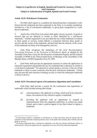 Subject to Legal Review in English, Spanish and French for Accuracy, Clarity
and Consistency
Subject to Authentication of English, Spanish and French Versions
18 – 11
Article 18.22: Well-Known Trademarks
1. No Party shall require as a condition for determining that a trademark is well-
known that the trademark has been registered in the Party or in another jurisdiction,
included on a list of well-known trademarks, or given prior recognition as a well-
known trademark.
2. Article 6bis of the Paris Convention shall apply, mutatis mutandis, to goods or
services that are not identical or similar to those identified by a well-known
trademark,13
whether registered or not, provided that use of that trademark in relation
to those goods or services would indicate a connection between those goods or
services and the owner of the trademark, and provided that the interests of the owner
of the trademark are likely to be damaged by such use.
3. Each Party recognises the importance of the Joint Recommendation
Concerning Provisions on the Protection of Well-Known Marks as adopted by the
Assembly of the Paris Union for the Protection of Industrial Property and the General
Assembly of WIPO at the Thirty-Fourth Series of Meetings of the Assemblies of the
Member States of WIPO September 20 to 29, 1999.
4. Each Party shall provide for appropriate measures to refuse the application or
cancel the registration and prohibit the use of a trademark that is identical or similar to
a well-known trademark,14
for identical or similar goods or services, if the use of that
trademark is likely to cause confusion with the prior well-known trademark. A Party
may also provide such measures including in cases in which the subsequent trademark
is likely to deceive.
Article 18.23: Procedural Aspects of Examination, Opposition and Cancellation
Each Party shall provide a system for the examination and registration of
trademarks which includes among other things:
(a) communicating to the applicant in writing, which may be by electronic
means, the reasons for any refusal to register a trademark;
(b) providing the applicant with an opportunity to respond to
communications from the competent authorities, to contest any initial
refusal, and to make a judicial appeal of any final refusal to register a
trademark;
13
In determining whether a trademark is well-known in a Party, that Party need not require that the
reputation of the trademark extend beyond the sector of the public that normally deals with the relevant
goods or services.
14
The Parties understand that a well-known trademark is one that was already well-known before, as
determined by a Party, the application for, registration of or use of the first-mentioned trademark.
 