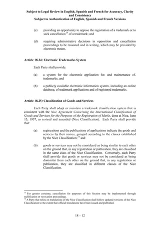 Subject to Legal Review in English, Spanish and French for Accuracy, Clarity
and Consistency
Subject to Authentication of English, Spanish and French Versions
18 – 12
(c) providing an opportunity to oppose the registration of a trademark or to
seek cancellation15
of a trademark; and
(d) requiring administrative decisions in opposition and cancellation
proceedings to be reasoned and in writing, which may be provided by
electronic means.
Article 18.24: Electronic Trademarks System
Each Party shall provide:
(a) a system for the electronic application for, and maintenance of,
trademarks; and
(b) a publicly available electronic information system, including an online
database, of trademark applications and of registered trademarks.
Article 18.25: Classification of Goods and Services
Each Party shall adopt or maintain a trademark classification system that is
consistent with the Nice Agreement Concerning the International Classification of
Goods and Services for the Purposes of the Registration of Marks, done at Nice, June
15, 1957, as revised and amended (Nice Classification). Each Party shall provide
that:
(a) registrations and the publications of applications indicate the goods and
services by their names, grouped according to the classes established
by the Nice Classification;16
and
(b) goods or services may not be considered as being similar to each other
on the ground that, in any registration or publication, they are classified
in the same class of the Nice Classification. Conversely, each Party
shall provide that goods or services may not be considered as being
dissimilar from each other on the ground that, in any registration or
publication, they are classified in different classes of the Nice
Classification.
15
For greater certainty, cancellation for purposes of this Section may be implemented through
nullification or revocation proceedings.
16
A Party that relies on translations of the Nice Classification shall follow updated versions of the Nice
Classification to the extent that official translations have been issued and published.
 