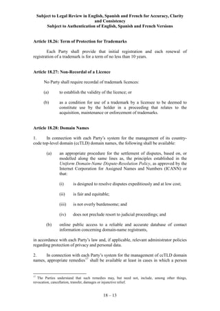 Subject to Legal Review in English, Spanish and French for Accuracy, Clarity
and Consistency
Subject to Authentication of English, Spanish and French Versions
18 – 13
Article 18.26: Term of Protection for Trademarks
Each Party shall provide that initial registration and each renewal of
registration of a trademark is for a term of no less than 10 years.
Article 18.27: Non-Recordal of a Licence
No Party shall require recordal of trademark licences:
(a) to establish the validity of the licence; or
(b) as a condition for use of a trademark by a licensee to be deemed to
constitute use by the holder in a proceeding that relates to the
acquisition, maintenance or enforcement of trademarks.
Article 18.28: Domain Names
1. In connection with each Party’s system for the management of its country-
code top-level domain (ccTLD) domain names, the following shall be available:
(a) an appropriate procedure for the settlement of disputes, based on, or
modelled along the same lines as, the principles established in the
Uniform Domain-Name Dispute-Resolution Policy, as approved by the
Internet Corporation for Assigned Names and Numbers (ICANN) or
that:
(i) is designed to resolve disputes expeditiously and at low cost;
(ii) is fair and equitable;
(iii) is not overly burdensome; and
(iv) does not preclude resort to judicial proceedings; and
(b) online public access to a reliable and accurate database of contact
information concerning domain-name registrants,
in accordance with each Party’s law and, if applicable, relevant administrator policies
regarding protection of privacy and personal data.
2. In connection with each Party’s system for the management of ccTLD domain
names, appropriate remedies17
shall be available at least in cases in which a person
17
The Parties understand that such remedies may, but need not, include, among other things,
revocation, cancellation, transfer, damages or injunctive relief.
 